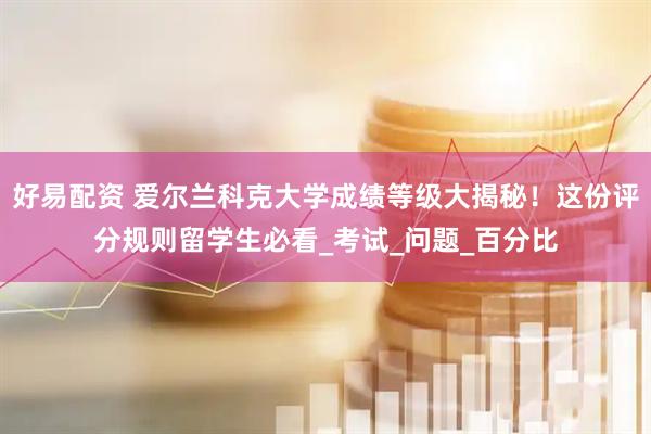 好易配资 爱尔兰科克大学成绩等级大揭秘！这份评分规则留学生必看_考试_问题_百分比