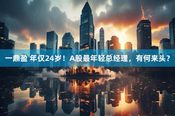 一鼎盈 年仅24岁！A股最年轻总经理，有何来头？