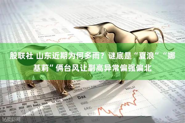 股联社 山东近期为何多雨？谜底是“夏浪”“娜基莉”俩台风让副高异常偏强偏北