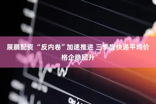 展鵬配资 “反内卷”加速推进 三季度快递平均价格企稳回升