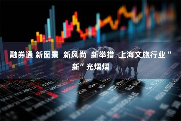 融券通 新图景  新风尚  新举措  上海文旅行业“新”光熠熠
