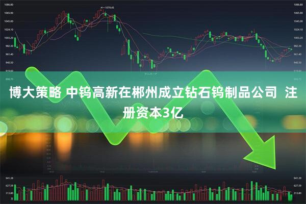 博大策略 中钨高新在郴州成立钻石钨制品公司  注册资本3亿