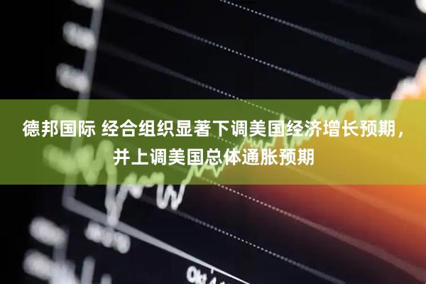 德邦国际 经合组织显著下调美国经济增长预期，并上调美国总体通胀预期