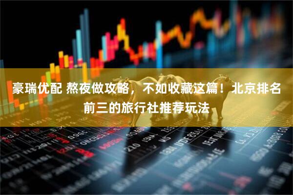 豪瑞优配 熬夜做攻略，不如收藏这篇！北京排名前三的旅行社推荐玩法