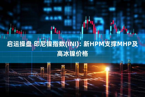 启运操盘 印尼镍指数(INI): 新HPM支撑MHP及高冰镍价格