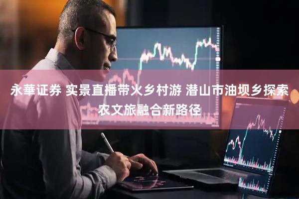 永華证券 实景直播带火乡村游 潜山市油坝乡探索农文旅融合新路径